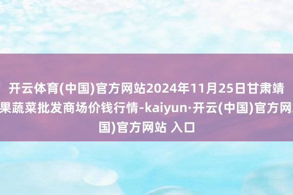开云体育(中国)官方网站2024年11月25日甘肃靖远县瓜果蔬菜批发商场价钱行情-kaiyun·开云(中国)官方网站 入口