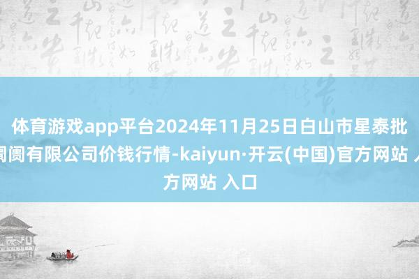 体育游戏app平台2024年11月25日白山市星泰批发阛阓有限公司价钱行情-kaiyun·开云(中国)官方网站 入口