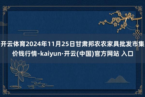 开云体育2024年11月25日甘肃邦农农家具批发市集价钱行情-kaiyun·开云(中国)官方网站 入口
