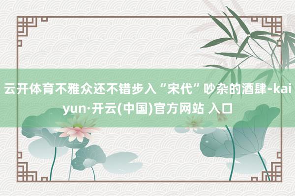 云开体育不雅众还不错步入“宋代”吵杂的酒肆-kaiyun·开云(中国)官方网站 入口