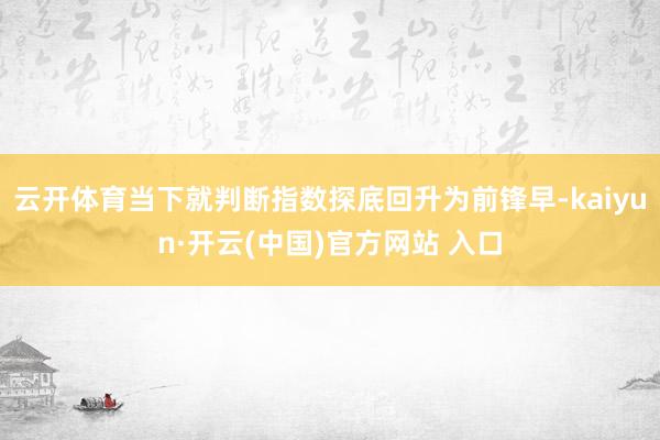 云开体育当下就判断指数探底回升为前锋早-kaiyun·开云(中国)官方网站 入口