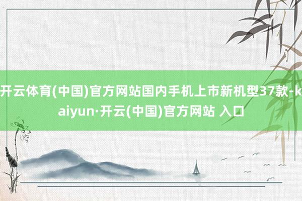 开云体育(中国)官方网站国内手机上市新机型37款-kaiyun·开云(中国)官方网站 入口