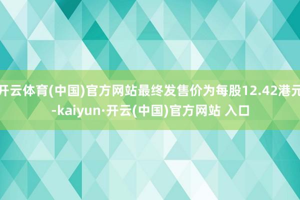 开云体育(中国)官方网站最终发售价为每股12.42港元-kaiyun·开云(中国)官方网站 入口