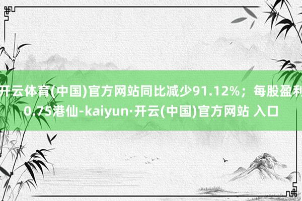 开云体育(中国)官方网站同比减少91.12%；每股盈利0.75港仙-kaiyun·开云(中国)官方网站 入口