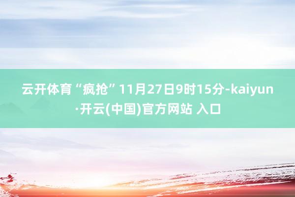 云开体育　　“疯抢”　　11月27日9时15分-kaiyun·开云(中国)官方网站 入口