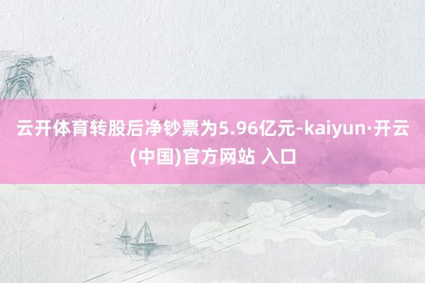 云开体育转股后净钞票为5.96亿元-kaiyun·开云(中国)官方网站 入口