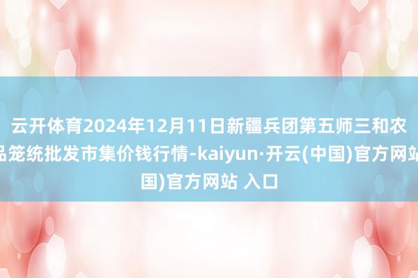 云开体育2024年12月11日新疆兵团第五师三和农副居品笼统批发市集价钱行情-kaiyun·开云(中国)官方网站 入口