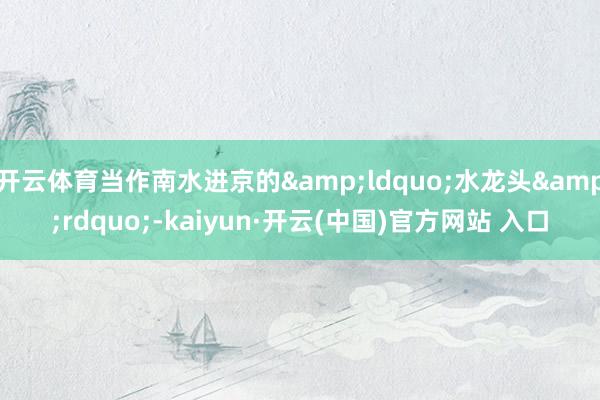 开云体育当作南水进京的&ldquo;水龙头&rdquo;-kaiyun·开云(中国)官方网站 入口