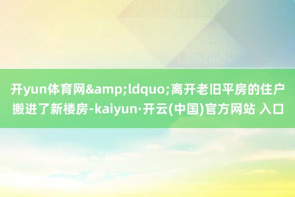 开yun体育网&ldquo;离开老旧平房的住户搬进了新楼房-kaiyun·开云(中国)官方网站 入口