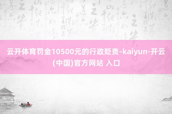 云开体育罚金10500元的行政贬责-kaiyun·开云(中国)官方网站 入口