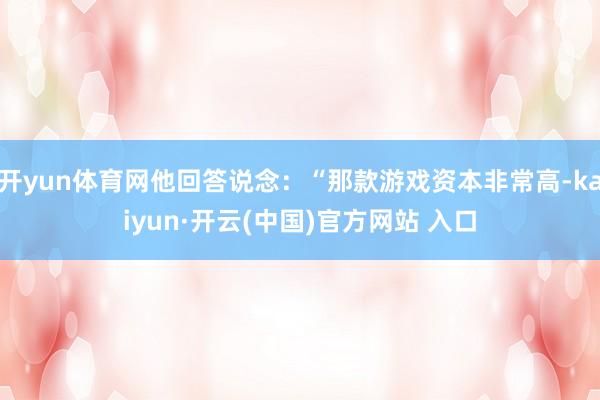 开yun体育网他回答说念：“那款游戏资本非常高-kaiyun·开云(中国)官方网站 入口