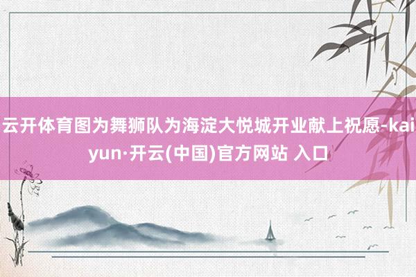 云开体育图为舞狮队为海淀大悦城开业献上祝愿-kaiyun·开云(中国)官方网站 入口