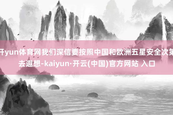 开yun体育网我们深信要按照中国和欧洲五星安全次第去遐想-kaiyun·开云(中国)官方网站 入口