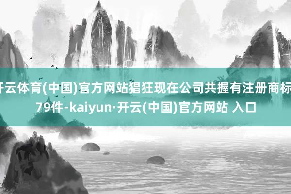 开云体育(中国)官方网站猖狂现在公司共握有注册商标579件-kaiyun·开云(中国)官方网站 入口