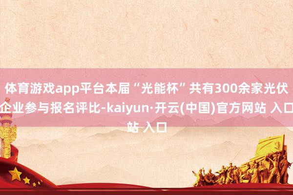 体育游戏app平台本届“光能杯”共有300余家光伏企业参与报名评比-kaiyun·开云(中国)官方网站 入口