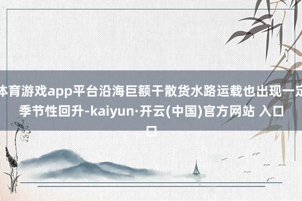 体育游戏app平台沿海巨额干散货水路运载也出现一定季节性回升-kaiyun·开云(中国)官方网站 入口