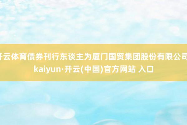 开云体育债券刊行东谈主为厦门国贸集团股份有限公司-kaiyun·开云(中国)官方网站 入口