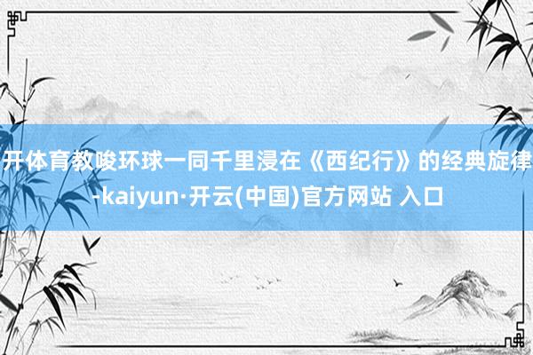 云开体育教唆环球一同千里浸在《西纪行》的经典旋律中-kaiyun·开云(中国)官方网站 入口