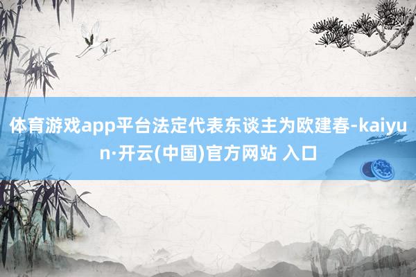 体育游戏app平台法定代表东谈主为欧建春-kaiyun·开云(中国)官方网站 入口