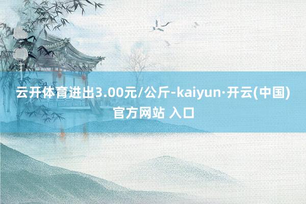 云开体育进出3.00元/公斤-kaiyun·开云(中国)官方网站 入口