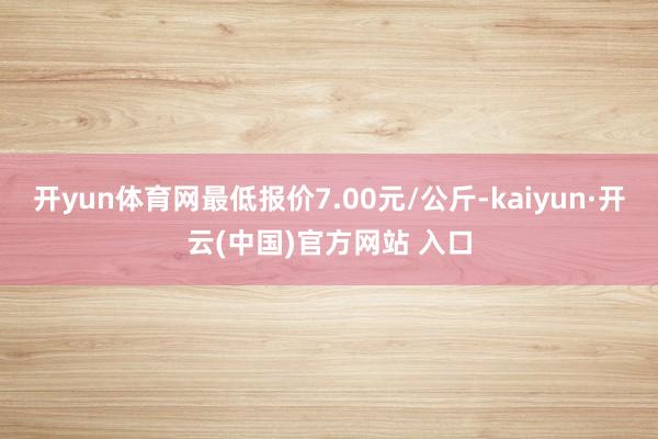 开yun体育网最低报价7.00元/公斤-kaiyun·开云(中国)官方网站 入口