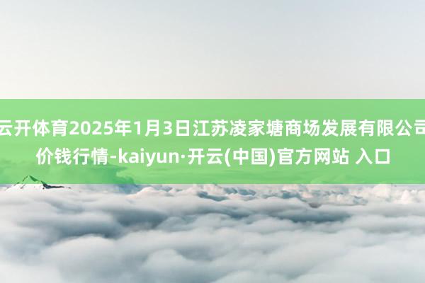 云开体育2025年1月3日江苏凌家塘商场发展有限公司价钱行情-kaiyun·开云(中国)官方网站 入口
