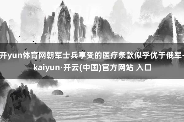 开yun体育网朝军士兵享受的医疗条款似乎优于俄军-kaiyun·开云(中国)官方网站 入口