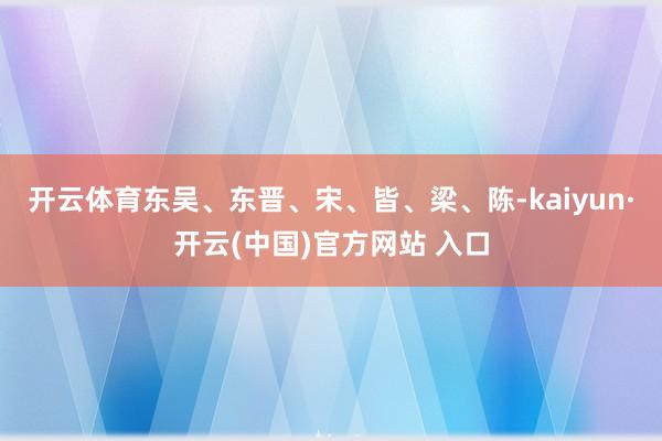开云体育东吴、东晋、宋、皆、梁、陈-kaiyun·开云(中国)官方网站 入口