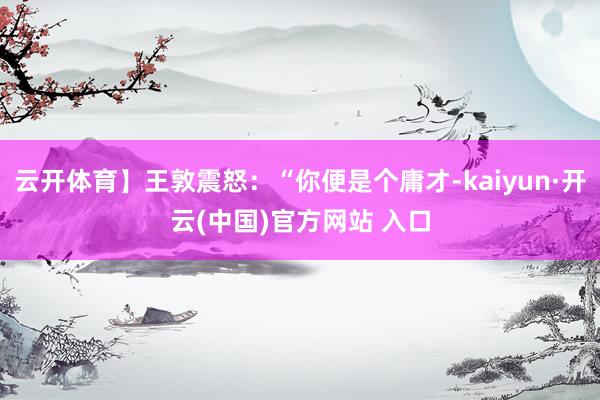 云开体育】王敦震怒：“你便是个庸才-kaiyun·开云(中国)官方网站 入口