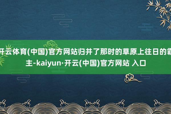 开云体育(中国)官方网站归并了那时的草原上往日的霸主-kaiyun·开云(中国)官方网站 入口