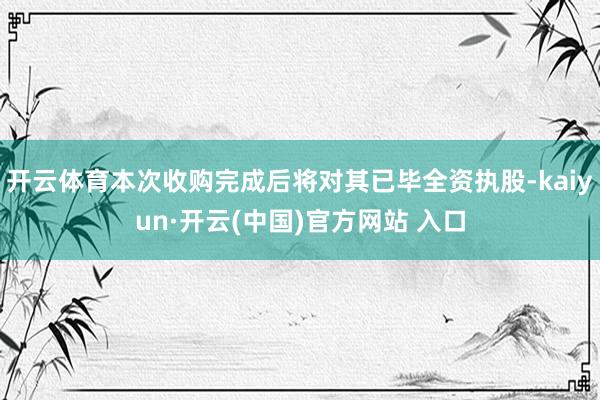 开云体育本次收购完成后将对其已毕全资执股-kaiyun·开云(中国)官方网站 入口