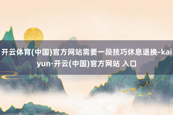 开云体育(中国)官方网站需要一段技巧休息退换-kaiyun·开云(中国)官方网站 入口