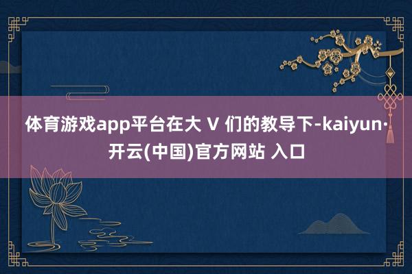 体育游戏app平台在大 V 们的教导下-kaiyun·开云(中国)官方网站 入口