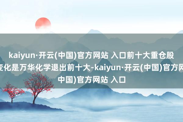kaiyun·开云(中国)官方网站 入口前十大重仓股主要的变化是万华化学退出前十大-kaiyun·开云(中国)官方网站 入口