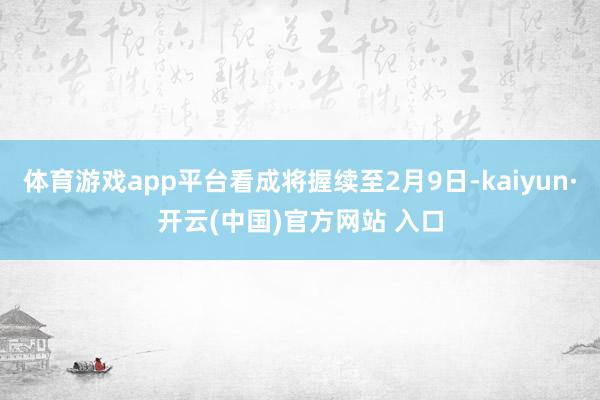 体育游戏app平台看成将握续至2月9日-kaiyun·开云(中国)官方网站 入口
