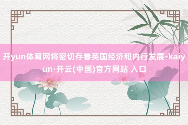 开yun体育网将密切存眷英国经济和内行发展-kaiyun·开云(中国)官方网站 入口