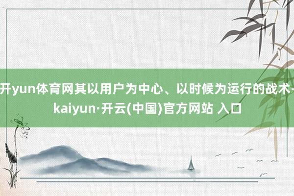 开yun体育网其以用户为中心、以时候为运行的战术-kaiyun·开云(中国)官方网站 入口