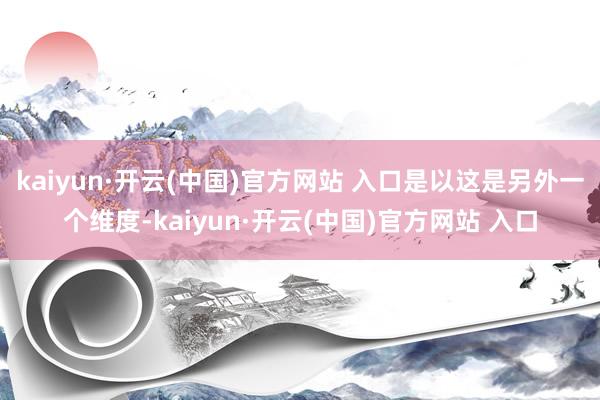kaiyun·开云(中国)官方网站 入口是以这是另外一个维度-kaiyun·开云(中国)官方网站 入口