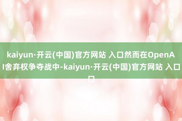kaiyun·开云(中国)官方网站 入口然而在OpenAI舍弃权争夺战中-kaiyun·开云(中国)官方网站 入口