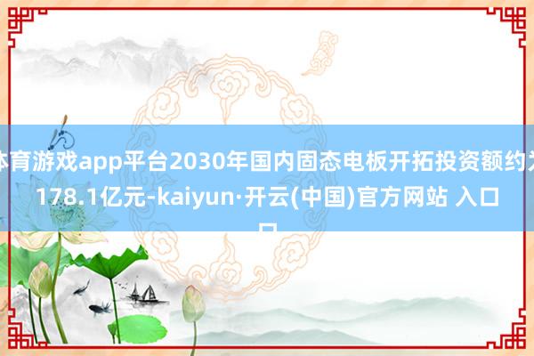 体育游戏app平台2030年国内固态电板开拓投资额约为178.1亿元-kaiyun·开云(中国)官方网站 入口