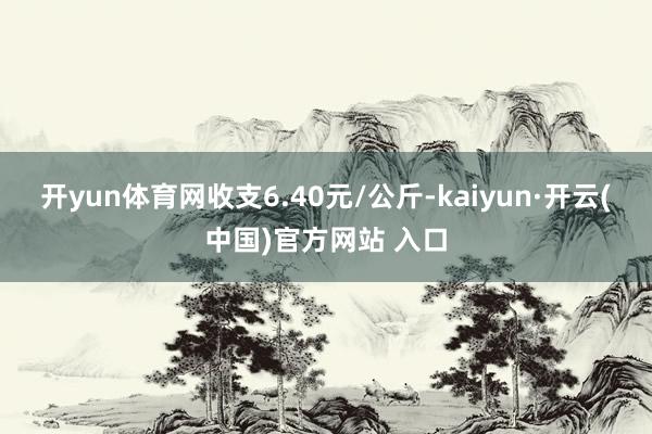 开yun体育网收支6.40元/公斤-kaiyun·开云(中国)官方网站 入口