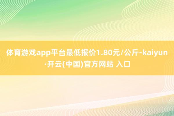 体育游戏app平台最低报价1.80元/公斤-kaiyun·开云(中国)官方网站 入口