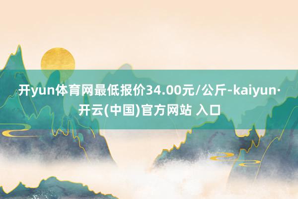 开yun体育网最低报价34.00元/公斤-kaiyun·开云(中国)官方网站 入口
