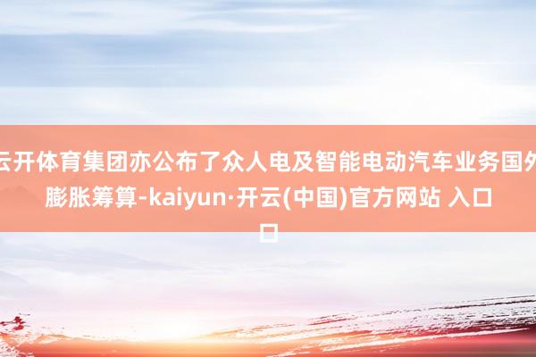 云开体育集团亦公布了众人电及智能电动汽车业务国外膨胀筹算-kaiyun·开云(中国)官方网站 入口
