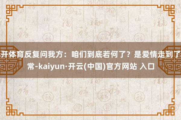 云开体育反复问我方：咱们到底若何了？是爱情走到了非常-kaiyun·开云(中国)官方网站 入口
