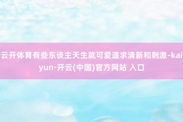 云开体育有些东谈主天生就可爱追求清新和刺激-kaiyun·开云(中国)官方网站 入口