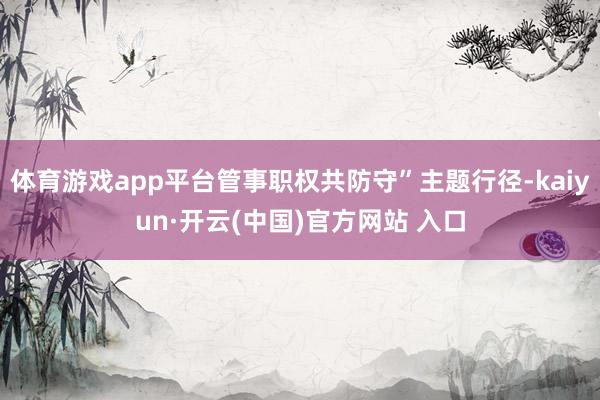 体育游戏app平台管事职权共防守”主题行径-kaiyun·开云(中国)官方网站 入口