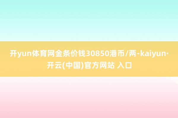开yun体育网金条价钱30850港币/两-kaiyun·开云(中国)官方网站 入口