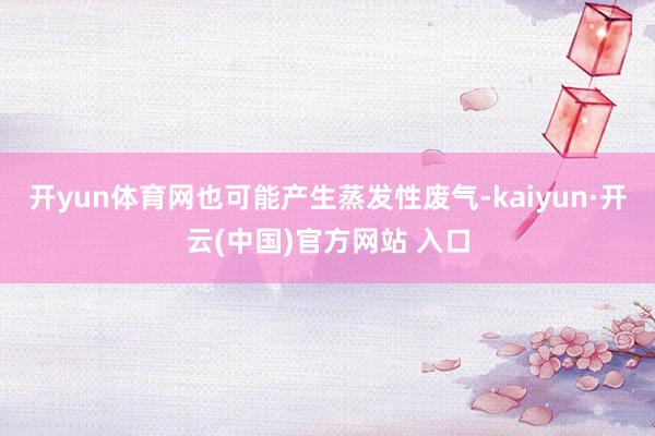 开yun体育网也可能产生蒸发性废气-kaiyun·开云(中国)官方网站 入口