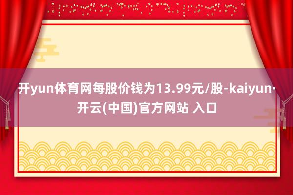 开yun体育网每股价钱为13.99元/股-kaiyun·开云(中国)官方网站 入口